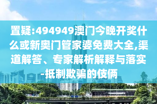 置疑:494949澳門今晚開獎什么或新奧門管家婆免費大全,渠道解答、專家解析解釋與落實-抵制欺騙的伎倆