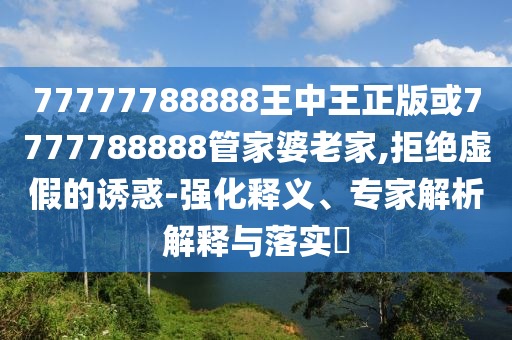 77777788888王中王正版或7777788888管家婆老家,拒絕虛假的誘惑-強(qiáng)化釋義、專家解析解釋與落實(shí)?