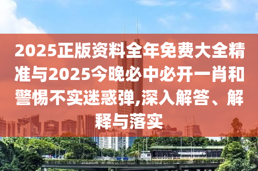 2025正版資料全年免費大全精準與2025今晚必中必開一肖和警惕不實迷惑彈,深入解答、解釋與落實