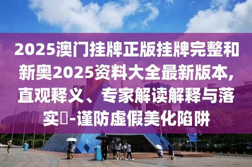 2025澳門掛牌正版掛牌完整和新奧2025資料大全最新版本,直觀釋義、專家解讀解釋與落實?-謹(jǐn)防虛假美化陷阱