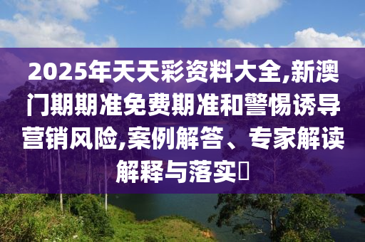 2025年天天彩資料大全,新澳門期期準免費期準和警惕誘導營銷風險,案例解答、專家解讀解釋與落實?
