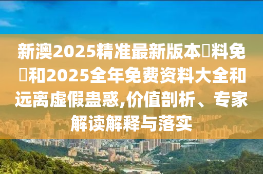 新澳2025精準最新版本資料免費和2025全年免費資料大全和遠離虛假蠱惑,價值剖析、專家解讀解釋與落實
