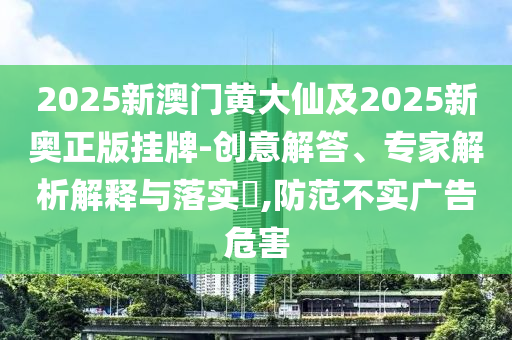2025新澳門黃大仙及2025新奧正版掛牌-創(chuàng)意解答、專家解析解釋與落實?,防范不實廣告危害