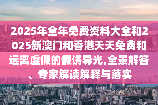 2025年全年免費資料大全和2025新澳門和香港天天免費和遠離虛假的假誘導光,全景解答、專家解讀解釋與落實