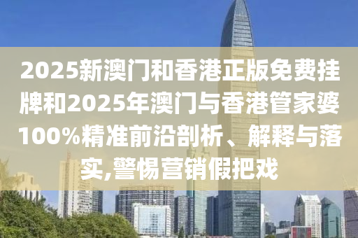 2025新澳門和香港正版免費掛牌和2025年澳門與香港管家婆100%精準前沿剖析、解釋與落實,警惕營銷假把戲