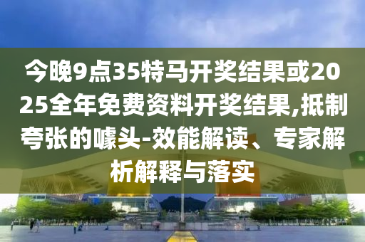 今晚9點35特馬開獎結果或2025全年免費資料開獎結果,抵制夸張的噱頭-效能解讀、專家解析解釋與落實