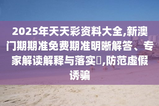 2025年天天彩資料大全,新澳門期期準免費期準明晰解答、專家解讀解釋與落實?,防范虛假誘騙