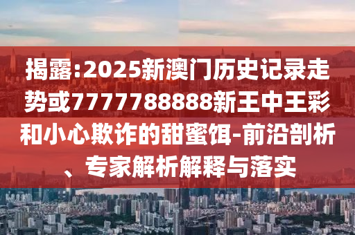 揭露:2025新澳門(mén)歷史記錄走勢(shì)或7777788888新王中王彩和小心欺詐的甜蜜餌-前沿剖析、專(zhuān)家解析解釋與落實(shí)