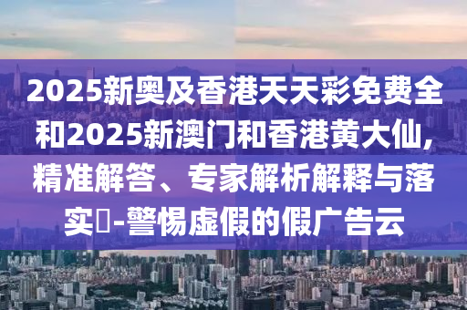 2025新奧及香港天天彩免費(fèi)全和2025新澳門和香港黃大仙,精準(zhǔn)解答、專家解析解釋與落實(shí)?-警惕虛假的假?gòu)V告云