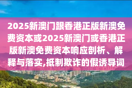 2025新澳門跟香港正版新澳免費資本或2025新澳門或香港正版新澳免費資本響應剖析、解釋與落實,抵制欺詐的假誘導詞