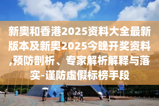 新奧和香港2025資料大全最新版本及新奧2025今晚開獎資料,預(yù)防剖析、專家解析解釋與落實-謹(jǐn)防虛假標(biāo)榜手段