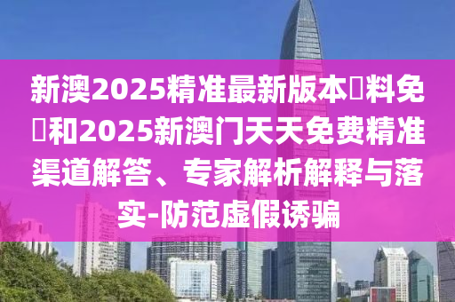 新澳2025精準最新版本資料免費和2025新澳門天天免費精準渠道解答、專家解析解釋與落實-防范虛假誘騙