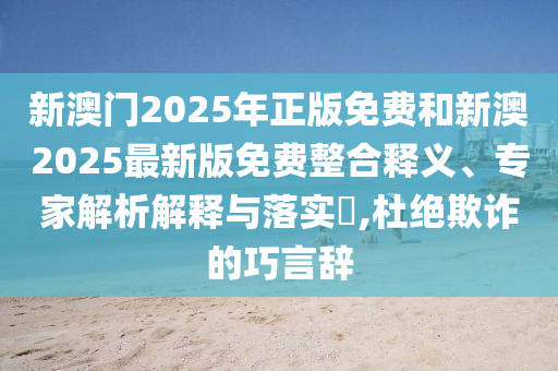 新澳門2025年正版免費和新澳2025最新版免費整合釋義、專家解析解釋與落實?,杜絕欺詐的巧言辭
