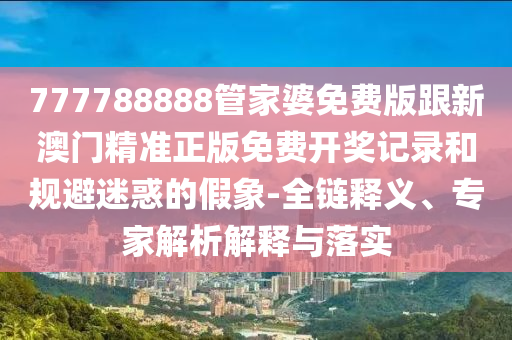 777788888管家婆免費(fèi)版跟新澳門精準(zhǔn)正版免費(fèi)開獎(jiǎng)記錄和規(guī)避迷惑的假象-全鏈釋義、專家解析解釋與落實(shí)