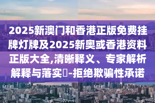 2025新澳門和香港正版免費掛牌燈牌及2025新奧或香港資料正版大全,清晰釋義、專家解析解釋與落實?-拒絕欺騙性承諾