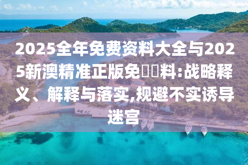 2025全年免費資料大全與2025新澳精準正版免費資料:戰略釋義、解釋與落實,規避不實誘導迷宮