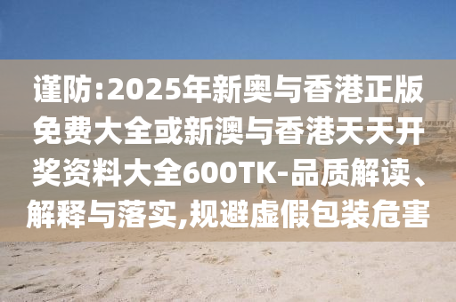 謹(jǐn)防:2025年新奧與香港正版免費大全或新澳與香港天天開獎資料大全600TK-品質(zhì)解讀、解釋與落實,規(guī)避虛假包裝危害