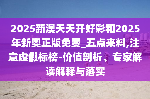 2025新澳天天開好彩和2025年新奧正版免費_五點來料,注意虛假標榜-價值剖析、專家解讀解釋與落實