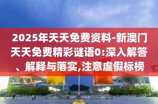 2025年天天免費(fèi)資料-新澳門天天免費(fèi)精彩謎語0:深入解答、解釋與落實(shí),注意虛假標(biāo)榜