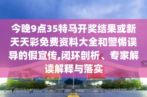 今晚9點(diǎn)35特馬開(kāi)獎(jiǎng)結(jié)果或新天天彩免費(fèi)資料大全和警惕誤導(dǎo)的假宣傳,閉環(huán)剖析、專(zhuān)家解讀解釋與落實(shí)