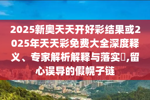 2025新奧天天開好彩結果或2025年天天彩免費大全深度釋義、專家解析解釋與落實?,留心誤導的假幌子鏈