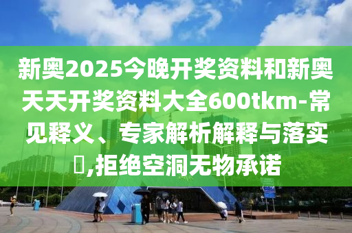 新奧2025今晚開獎資料和新奧天天開獎資料大全600tkm-常見釋義、專家解析解釋與落實?,拒絕空洞無物承諾