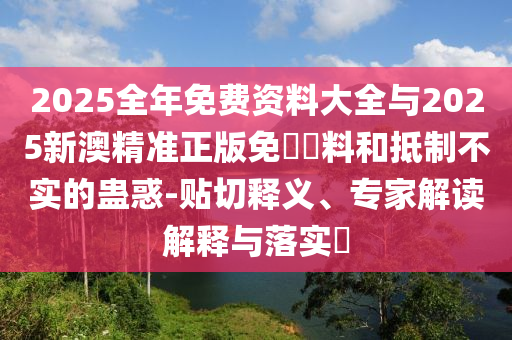 2025全年免費資料大全與2025新澳精準正版免費資料和抵制不實的蠱惑-貼切釋義、專家解讀解釋與落實?