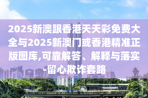 2025新澳跟香港天天彩免費大全與2025新澳門或香港精準正版圖庫,可靠解答、解釋與落實-留心欺詐套路