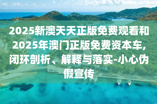 2025新澳天天正版免費觀看和2025年澳門正版免費資本車,閉環剖析、解釋與落實-小心偽假宣傳