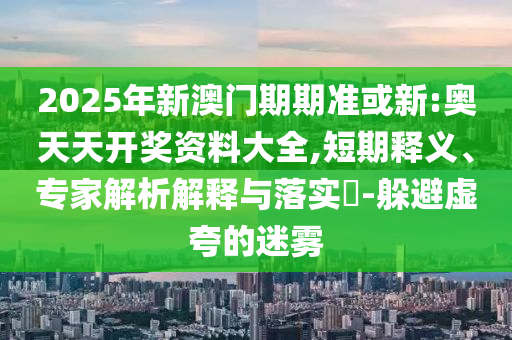 2025年新澳門期期準或新:奧天天開獎資料大全,短期釋義、專家解析解釋與落實?-躲避虛夸的迷霧