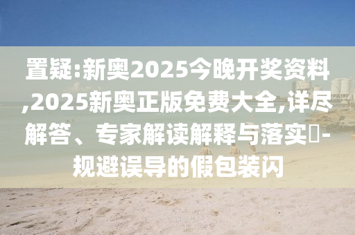 置疑:新奧2025今晚開獎(jiǎng)資料,2025新奧正版免費(fèi)大全,詳盡解答、專家解讀解釋與落實(shí)?-規(guī)避誤導(dǎo)的假包裝閃