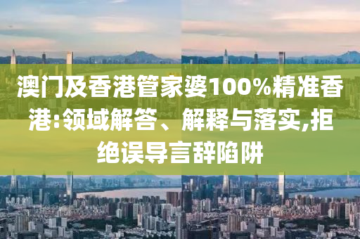 澳門及香港管家婆100%精準香港:領域解答、解釋與落實,拒絕誤導言辭陷阱