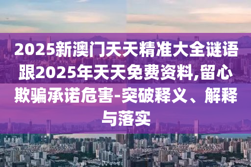 2025新澳門天天精準大全謎語跟2025年天天免費資料,留心欺騙承諾危害-突破釋義、解釋與落實