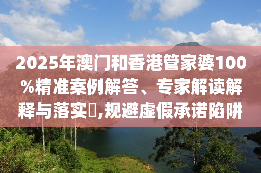2025年澳門和香港管家婆100%精準案例解答、專家解讀解釋與落實?,規(guī)避虛假承諾陷阱