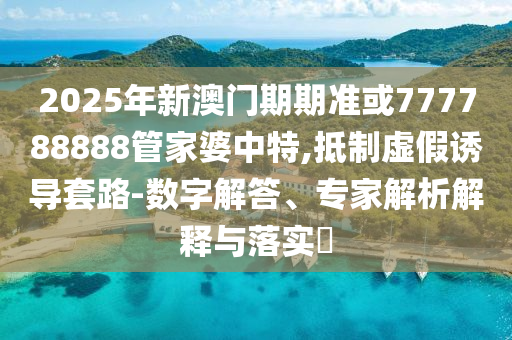 2025年新澳門期期準或777788888管家婆中特,抵制虛假誘導套路-數字解答、專家解析解釋與落實?