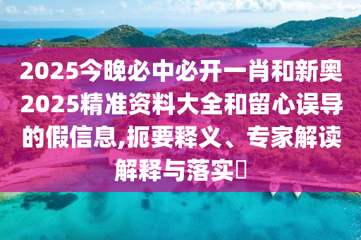 2025今晚必中必開一肖和新奧2025精準資料大全和留心誤導的假信息,扼要釋義、專家解讀解釋與落實?