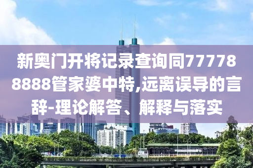 新奧門開將記錄查詢同777788888管家婆中特,遠離誤導的言辭-理論解答、解釋與落實