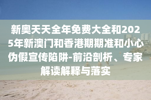 新奧天天全年免費大全和2025年新澳門和香港期期準和小心偽假宣傳陷阱-前沿剖析、專家解讀解釋與落實
