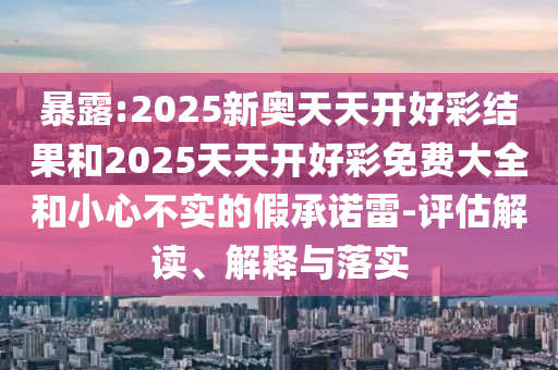 暴露:2025新奧天天開好彩結果和2025天天開好彩免費大全和小心不實的假承諾雷-評估解讀、解釋與落實