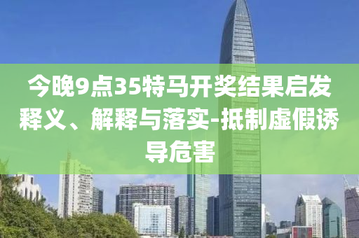 今晚9點35特馬開獎結果啟發釋義、解釋與落實-抵制虛假誘導危害