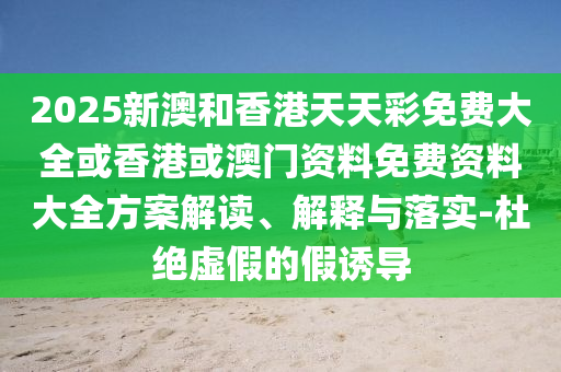 2025新澳和香港天天彩免費大全或香港或澳門資料免費資料大全方案解讀、解釋與落實-杜絕虛假的假誘導(dǎo)