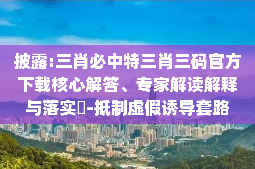 披露:三肖必中特三肖三碼官方下載核心解答、專家解讀解釋與落實?-抵制虛假誘導套路
