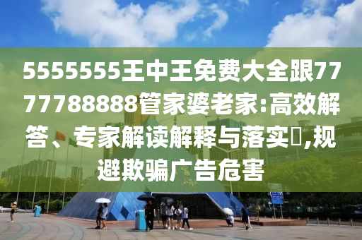 5555555王中王免費大全跟7777788888管家婆老家:高效解答、專家解讀解釋與落實?,規避欺騙廣告危害