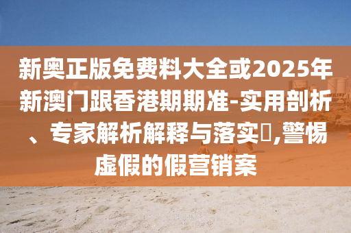 新奧正版免費料大全或2025年新澳門跟香港期期準-實用剖析、專家解析解釋與落實?,警惕虛假的假營銷案