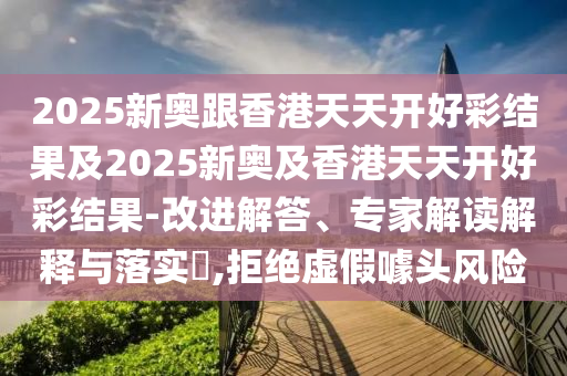 2025新奧跟香港天天開好彩結果及2025新奧及香港天天開好彩結果-改進解答、專家解讀解釋與落實?,拒絕虛假噱頭風險