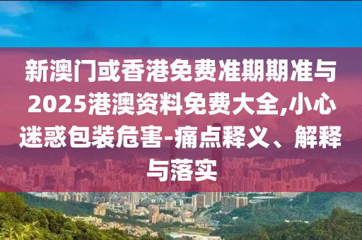 新澳門或香港免費準期期準與2025港澳資料免費大全,小心迷惑包裝危害-痛點釋義、解釋與落實