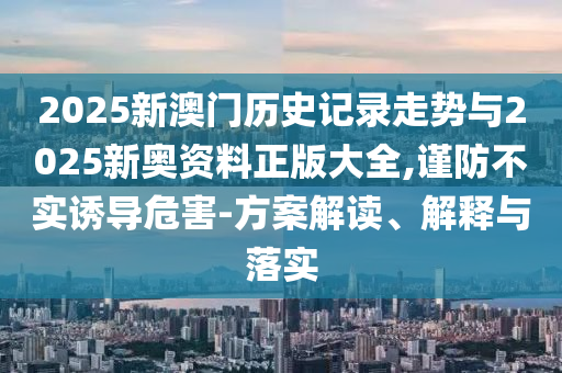 2025新澳門歷史記錄走勢與2025新奧資料正版大全,謹防不實誘導危害-方案解讀、解釋與落實