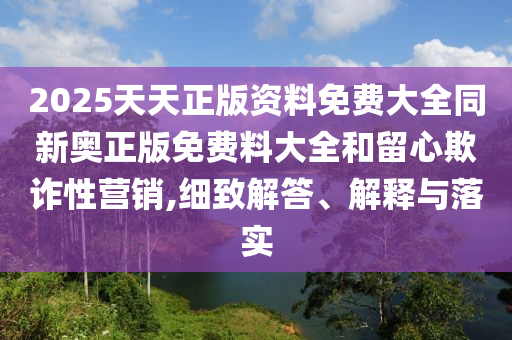 2025天天正版資料免費大全同新奧正版免費料大全和留心欺詐性營銷,細致解答、解釋與落實