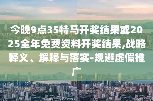 今晚9點35特馬開獎結果或2025全年免費資料開獎結果,戰(zhàn)略釋義、解釋與落實-規(guī)避虛假推廣