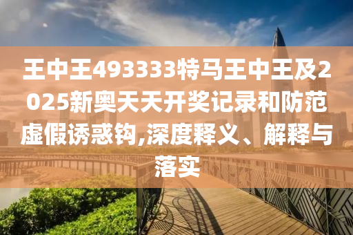 王中王493333特馬王中王及2025新奧天天開獎記錄和防范虛假誘惑鉤,深度釋義、解釋與落實